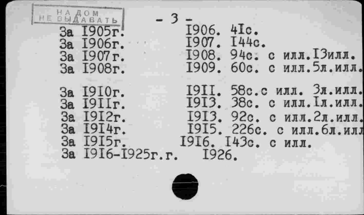 ﻿1-НЕ^4°вМаТЬ|
За І905іЧ За 1906г. За 1907 г. За 1908г.
1906.	41с.
1907.	144с.
1908.	94с. с илл.ІЗилл.
1909.	60с. с илл.5л.илл
За За За
За За За
1910г.
1911г.
1912г.
1914г.
1915г.
1916-1925г
І9ІІ
1913
1913
1915
1916.
58с.с илл. Зл.илл 38с. с илл.1л.илл 92с. с илл.2л.илл 226с. с илл.6л.ил 143с. с илл.
г. 1926.